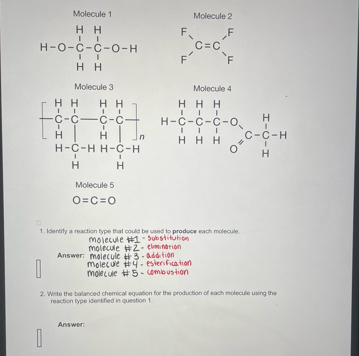 Molecule 1
HH
II
H-O-C-C-O-H
H-C-H H
-
I
I
H H
Molecule 3
HICIC-H
HH
II
C-C-C-C-
H-C-H H-C-H
H
Molecule 5
O=C=O
n
Answer:
F
F
Molecule 2
F
C=C
F
Molecule 4
HHH
| | |
H-C-C-C-0
| | I
HH
1. Identify a reaction type that could be used to produce each molecule.
molecule #1 - Substitution
molecule #2- elimination
Answer: molecule #3 - addition
molecule #4 - esterification
molecule #5 - combustion
2
C-C-H
O=
HIC-H
2. Write the balanced chemical equation for the production of each molecule using the
reaction type identified in question 1.