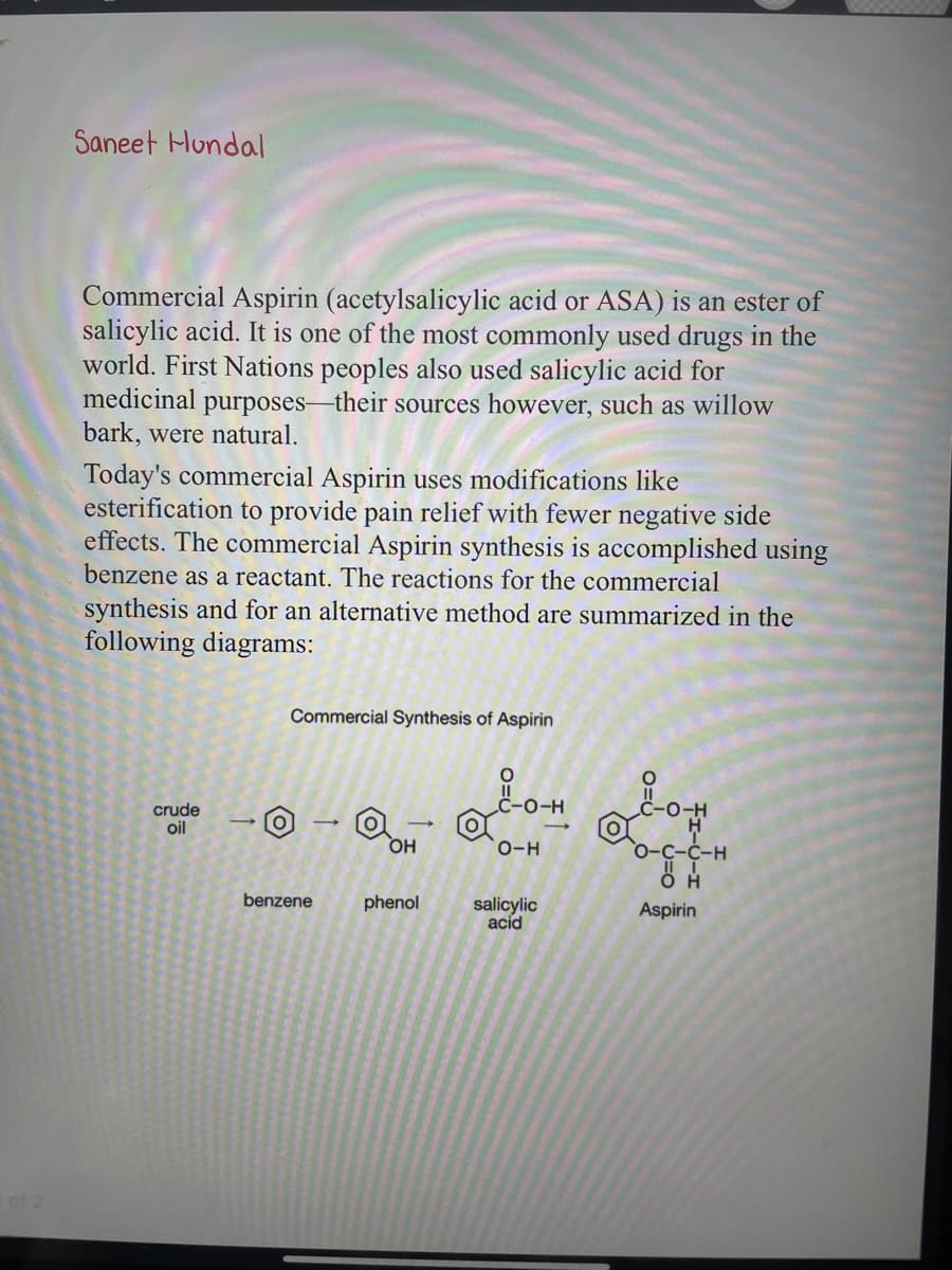 Saneet Hundal
Commercial Aspirin (acetylsalicylic acid or ASA) is an ester of
salicylic acid. It is one of the most commonly used drugs in the
world. First Nations peoples also used salicylic acid for
medicinal purposes-their sources however, such as willow
bark, were natural.
Today's commercial Aspirin uses modifications like
esterification to provide pain relief with fewer negative side
effects. The commercial Aspirin synthesis is accomplished using
benzene as a reactant. The reactions for the commercial
synthesis and for an alternative method are summarized in the
following diagrams:
crude
oil
Commercial Synthesis of Aspirin
benzene
@OH
i 1-0-H
O-H
phenol salicylic
acid
O-C-C-H
OH
Aspirin