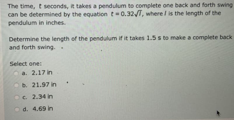 The time, t seconds, it takes a pendulum to complete one back and forth swing
can be determined by the equation t = 0.32√T, where I is the length of the
pendulum in inches.
Determine the length of the pendulum if it takes 1.5 s to make a complete back
and forth swing. .
Select one:
a. 2.17 in
b. 21.97 in
Oc. 2.34 in
O d. 4.69 in