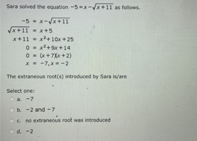 Sara solved the equation -5=x-√√x+11 as follows.
-5 = x-√√x+11
√x+11 = x+5
x+11= x²+10x +25
0x²+9x + 14
0=
0 = (x+7Xx+2)
x = -7, x = -2
The extraneous root(s) introduced by Sara is/are
Select one:
a. -7
b. -2 and -7
c. no extraneous root was introduced
Od. -2