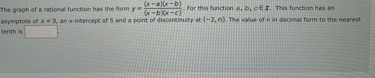 (x-a)(x-b)
The graph of a rational function has the form y =
For this function a, b, cEI. This function has an
asymptote of x = 3, an x-intercept of 5 and a point of discontinuity at (-2, n). The value of n in decimal form to the nearest
tenth is
(x-b)(x-c)