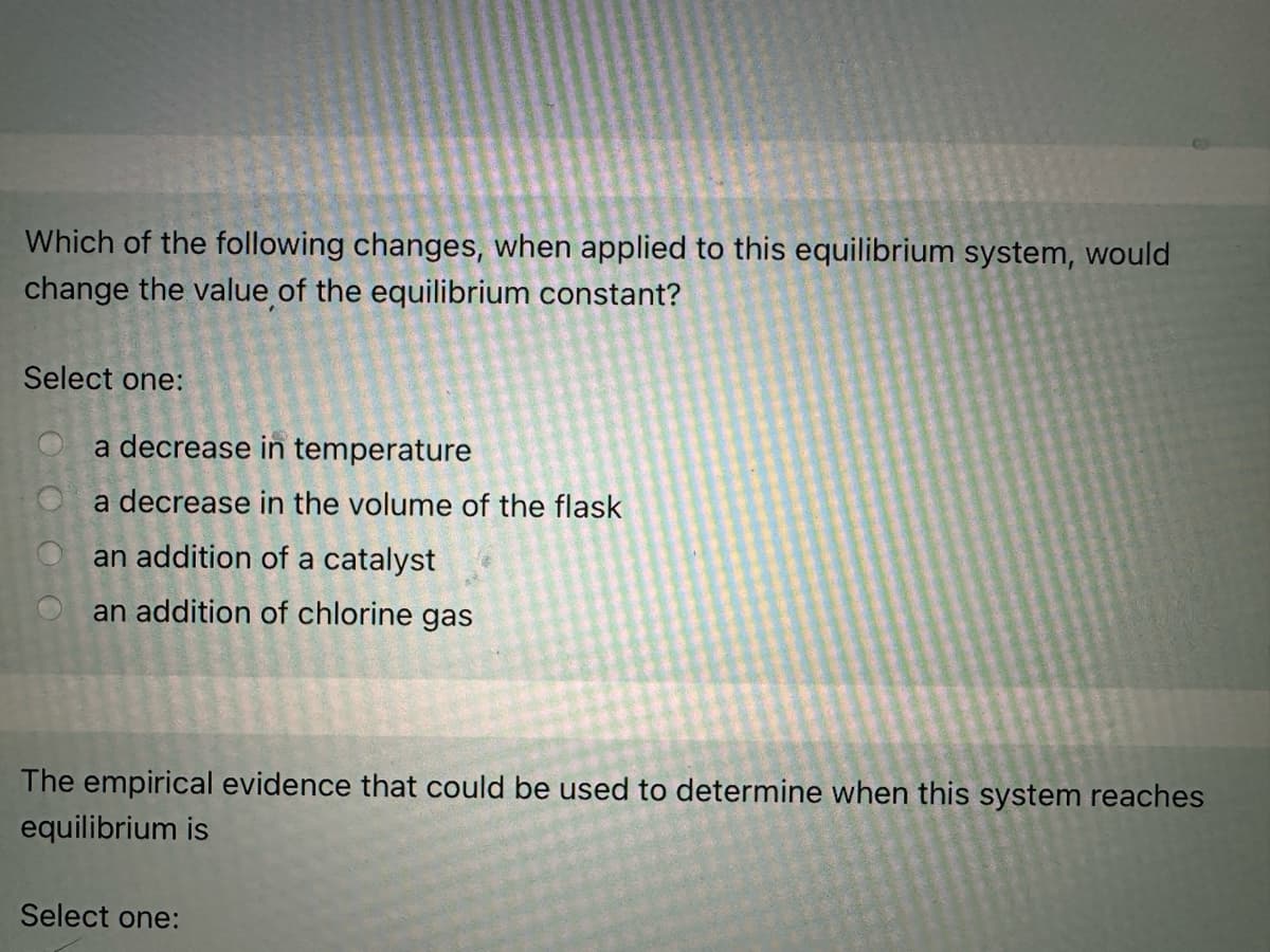 Which of the following changes, when applied to this equilibrium system, would
change the value of the equilibrium constant?
Select one:
a decrease in temperature
a decrease in the volume of the flask
an addition of a catalyst
an addition of chlorine gas
The empirical evidence that could be used to determine when this system reaches
equilibrium is
Select one: