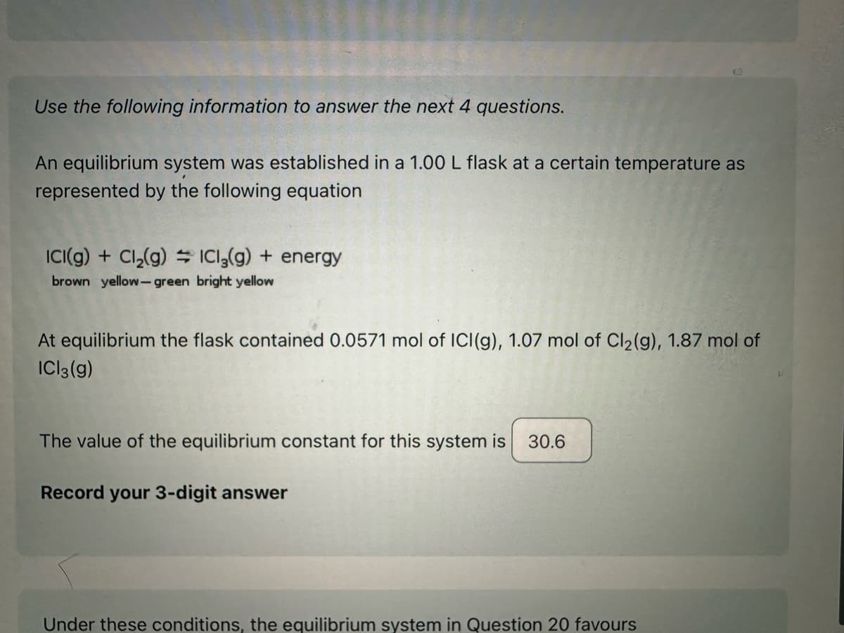 Use the following information to answer the next 4 questions.
An equilibrium system was established in a 1.00 L flask at a certain temperature as
represented by the following equation
ICI(g) + Cl₂(g) ICl₂(g) + energy
brown yellow-green bright yellow
At equilibrium the flask contained 0.0571 mol of ICI (g), 1.07 mol of Cl₂(g), 1.87 mol of
ICl3(g)
The value of the equilibrium constant for this system is
Record your 3-digit answer
30.6
Under these conditions, the equilibrium system in Question 20 favours