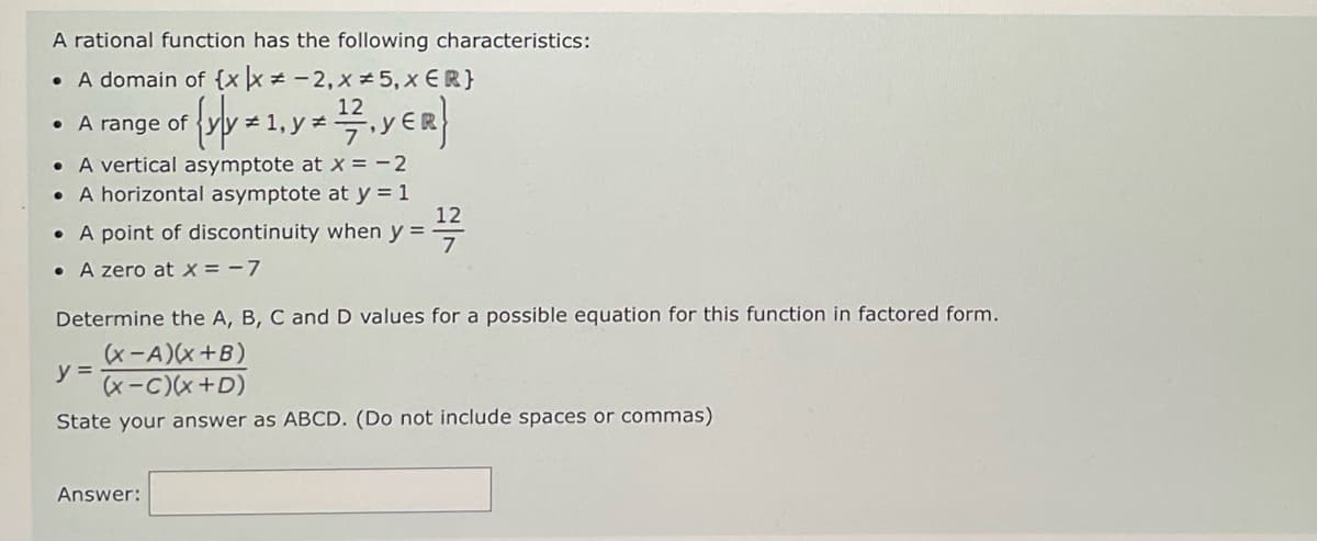 A rational function has the following characteristics:
• A domain of {x x = -2, x = 5, x {R}
12
of {y]y = 1, y = 1/7 . YER}
• A range of
• A vertical asymptote at x = -2
. A horizontal asymptote at y = 1
• A point of discontinuity when y =
. A zero at x = -7
12
7
Determine the A, B, C and D values for a possible equation for this function in factored form.
(x-A)(x+B)
y =
(x-C)(x+D)
State your answer as ABCD. (Do not include spaces or commas)
Answer: