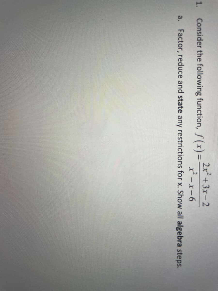 1.
Consider the following function, f(x) =
2x² + 3x-2
x²-x-6
a. Factor, reduce and state any restrictions for x. Show all algebra steps.