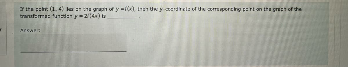 If the point (1,4) lies on the graph of y = f(x), then the y-coordinate of the corresponding point on the graph of the
transformed function y = 2f(4x) is
Answer: