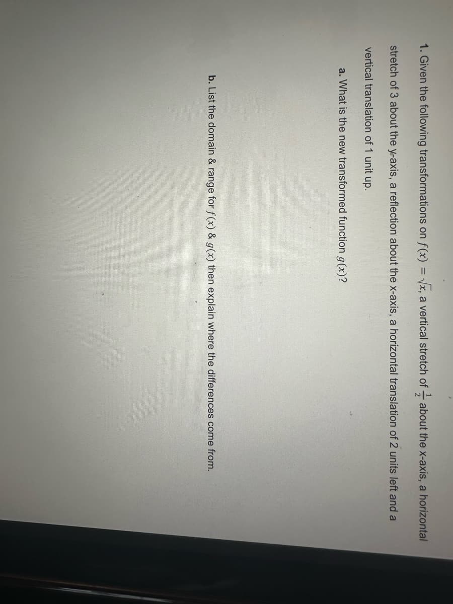 1. Given the following transformations on f(x)=√x, a vertical stretch of about the x-axis, a horizontal
stretch of 3 about the y-axis, a reflection about the x-axis, a horizontal translation of 2 units left and a
vertical translation of 1 unit up.
a. What is the new transformed function g(x)?
b. List the domain & range for f(x) & g(x) then explain where the differences come from.