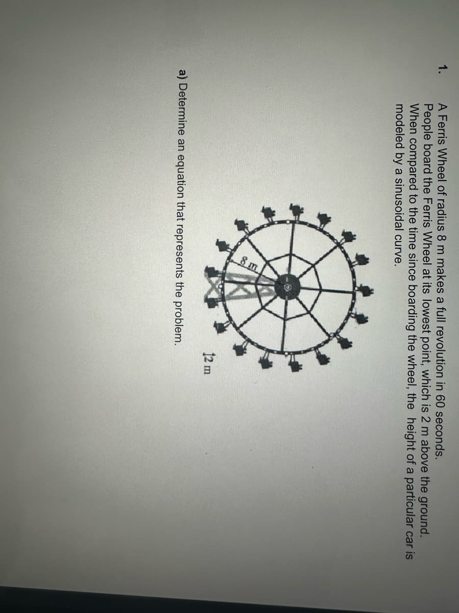 1.
A Ferris Wheel of radius 8 m makes a full revolution in 60 seconds.
People board the Ferris Wheel at its lowest point, which is 2 m above the ground.
When compared to the time since boarding the wheel, the height of a particular car is
modeled by a sinusoidal curve.
a) Determine an equation that represents the problem.
12 m