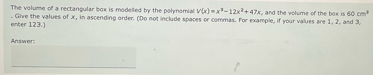 The volume of a rectangular box is modelled by the polynomial V(x)=x³-12x²+47x, and the volume of the box is 60 cm³
. Give the values of x, in ascending order. (Do not include spaces or commas. For example, if your values are 1, 2, and 3,
enter 123.)
Answer: