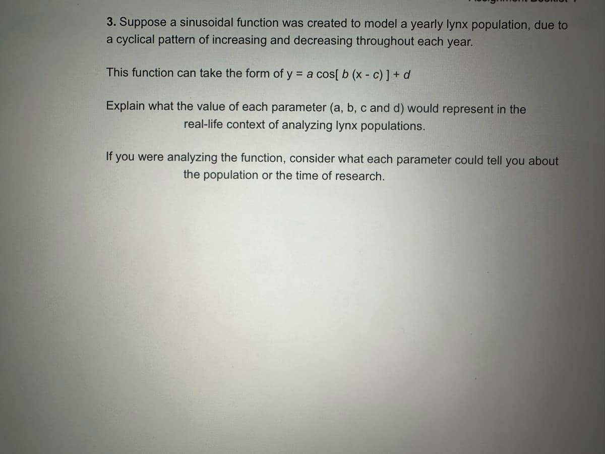 3. Suppose a sinusoidal function was created to model a yearly lynx population, due to
a cyclical pattern of increasing and decreasing throughout each year.
This function can take the form of y = a cos[ b (x - c)] + d
Explain what the value of each parameter (a, b, c and d) would represent in the
real-life context of analyzing lynx populations.
If you were analyzing the function, consider what each parameter could tell you about
the population or the time of research.