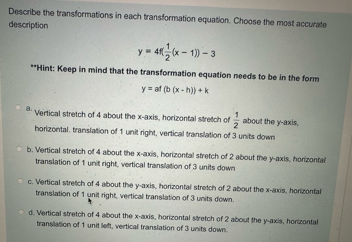 Describe the transformations in each transformation equation. Choose the most accurate
description
y = 4f((x-1)) - 3
**Hint: Keep in mind that the transformation equation needs to be in the form
y = af (b (xh)) + k
a.
Vertical stretch of 4 about the x-axis, horizontal stretch of about the y-axis,
2
horizontal. translation of 1 unit right, vertical translation of 3 units down
b. Vertical stretch of 4 about the x-axis, horizontal stretch of 2 about the y-axis, horizontal
translation of 1 unit right, vertical translation of 3 units down
c. Vertical stretch of 4 about the y-axis, horizontal stretch of 2 about the x-axis, horizontal
translation of 1 unit right, vertical translation of 3 units down.
d. Vertical stretch of 4 about the x-axis, horizontal stretch of 2 about the y-axis, horizontal
translation of 1 unit left, vertical translation of 3 units down.