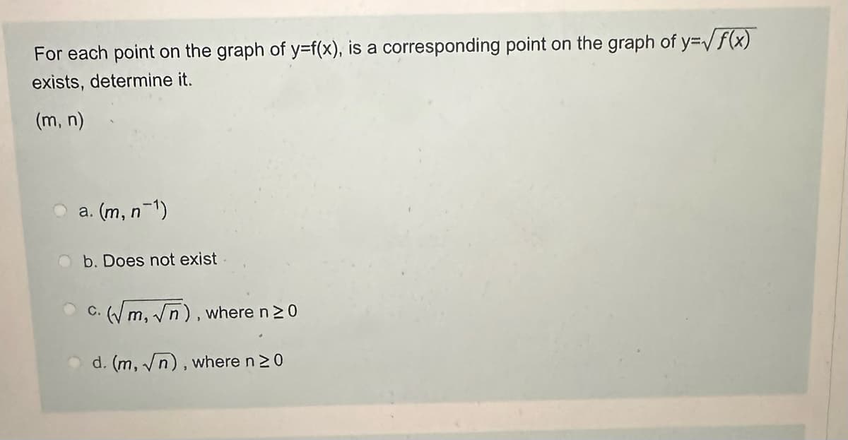 For each point on the graph of y=f(x), is a corresponding point on the graph of y=√f(x)
exists, determine it.
(m, n)
a. (m, n¯¹)
b. Does not exist
c. (√m, √n), where n ≥ 0
d. (m, n), where n ≥0