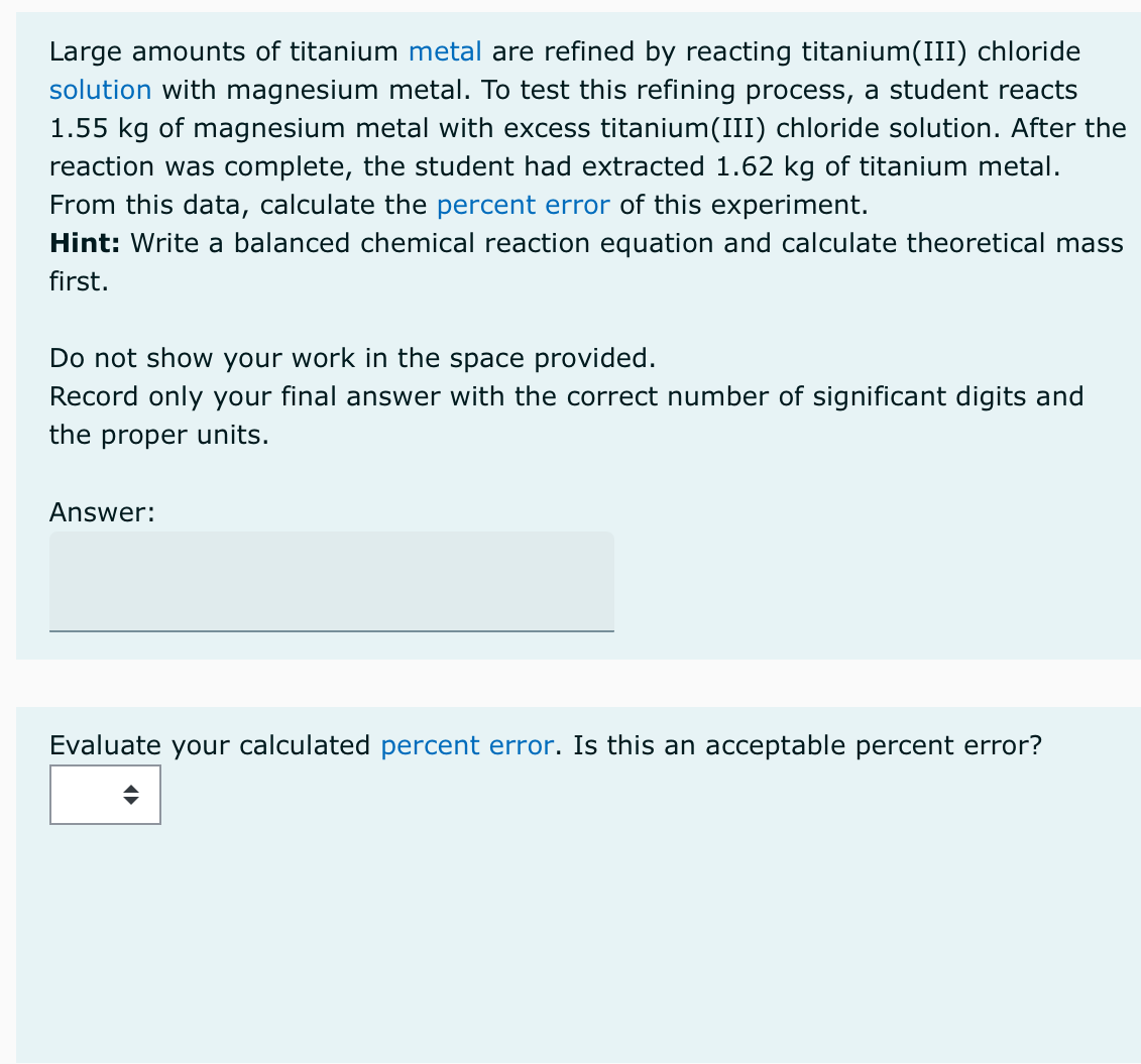 Large amounts of titanium metal are refined by reacting titanium(III) chloride
solution with magnesium metal. To test this refining process, a student reacts
1.55 kg of magnesium metal with excess titanium(III) chloride solution. After the
reaction was complete, the student had extracted 1.62 kg of titanium metal.
From this data, calculate the percent error of this experiment.
Hint: Write a balanced chemical reaction equation and calculate theoretical mass
first.
Do not show your work in the space provided.
Record only your final answer with the correct number of significant digits and
the proper units.
Answer:
Evaluate your calculated percent error. Is this an acceptable percent error?