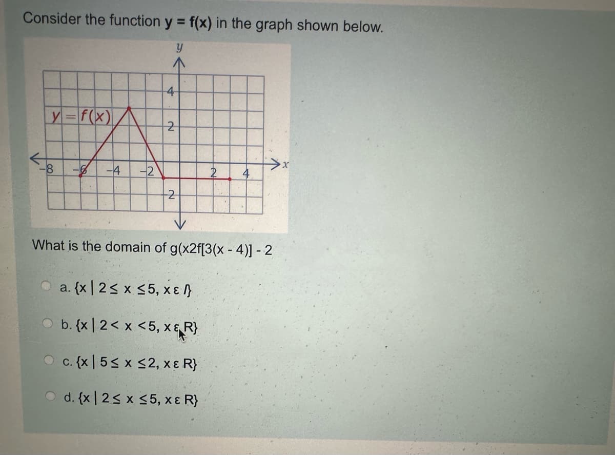 Consider the function y = f(x) in the graph shown below.
y
4
y= f(x)
2
8
-6 -4 -2
>x
4
2
What is the domain of g(x2f[3(x-4)] - 2
a. {x 2≤ x ≤5, xε /}
b. {x12< x <5, x&R}
c. {x 5≤ x ≤2, xε R}
d. {x 2≤ x ≤5, xε R}