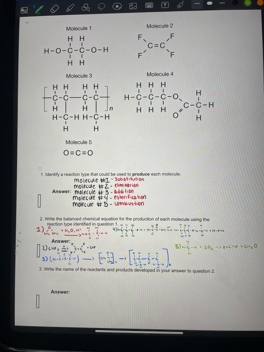 Po
Molecule 1
HH
II
H-O-C-C-O-H
II
HH
Molecule 3
HH HH
I
II
C-C-C-C-
I
H
H-C-H H-C-H
I
H
H
Molecule 5
O=C=O
In
Answer: molecule #3 - addition
Answer:
F.
F
HAH
A
Molecule 2
F
molecule #4 - esterification
molecule #5 - combustion
C=C
HHH
III
H-C-C-C-0
II
HHH
1. Identify a reaction type that could be used to produce each molecule.
molecule #1 - Substitution
molecule #2- elimination
F
Molecule 4
1
2. Write the balanced chemical equation for the production of each molecule using the
reaction type identified in question 1.
HO
1)CH₂ + H₂0, H₁
7
4)H-C-C-C-0-HH-C-C-OH-> H- -0-C-C-HH-0-H
H
H
C-C-H
I
H
0=
H'
HH
HHN
Answer:
+ 2HF
[2) CHF 20
"F
(3) (-²) — [1] - [14]
->
->
h
3. Write the name of the reactants and products developed in your answer to question 2.
5) H-C-H20₂ -> 0=C =0 + 2H₂O