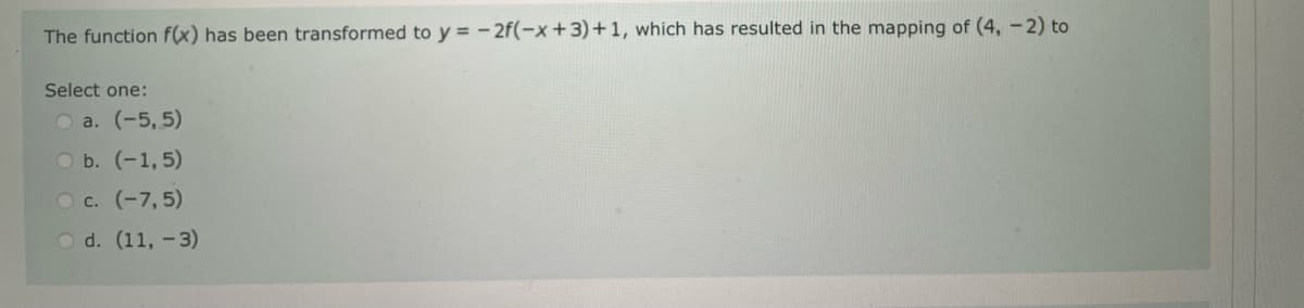 The function f(x) has been transformed to y = -2f(-x+3)+1, which has resulted in the mapping of (4, -2) to
Select one:
O a. (-5,5)
O b. (-1,5)
O c. (-7,5)
O d. (11, -3)