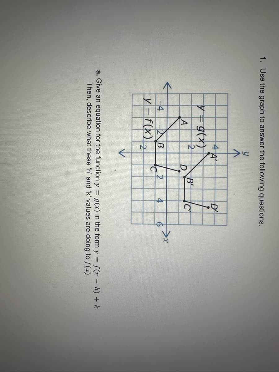 1. Use the graph to answer the following questions.
y
y
-4
4 A
g(x)
2
A
-2 B
y=f(x)₂
D
C
B
2
D'
4
C
6
>x
a. Give an equation for the function y = g(x) in the form y = f(x - h) + k
Then, describe what these 'h' and 'k' values are doing to f(x).