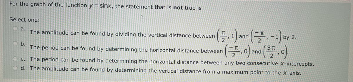 For the graph of the function y = sinx, the statement that is not true is
Select one:
a.
The amplitude can be found by dividing the vertical distance between
(1.1) and (= -1) by 2.
n(,0) and (31.0).
b.
The period can be found by determining the horizontal distance between
c. The period can be found by determining the horizontal distance between any two consecutive x-intercepts.
Od. The amplitude can be found by determining the vertical distance from a maximum point to the x-axis.