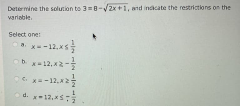 Determine the solution to 3=8-√2x+1, and indicate the restrictions on the
variable.
Select one:
x=-12, x ≤ 1/2
b. x = 12, x2-1/2
C. x=-12₁x² = /2
= 1/2
a.
Ⓒd. x = 12, x≤