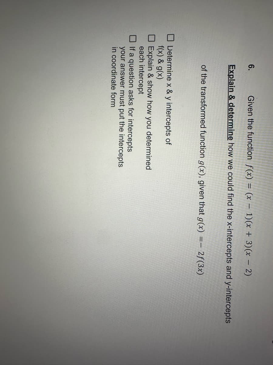 6. Given the function f(x) = (x - 1)(x + 3) (x - 2)
Explain & determine how we could find the x-intercepts and y-intercepts
of the transformed function g(x), given that g(x) =- 2f(3x)
Determine x & y intercepts of
f(x) & g(x)
Explain & show how you determined
each intercept
If a question asks for intercepts
your answer must put the intercepts
in coordinate form