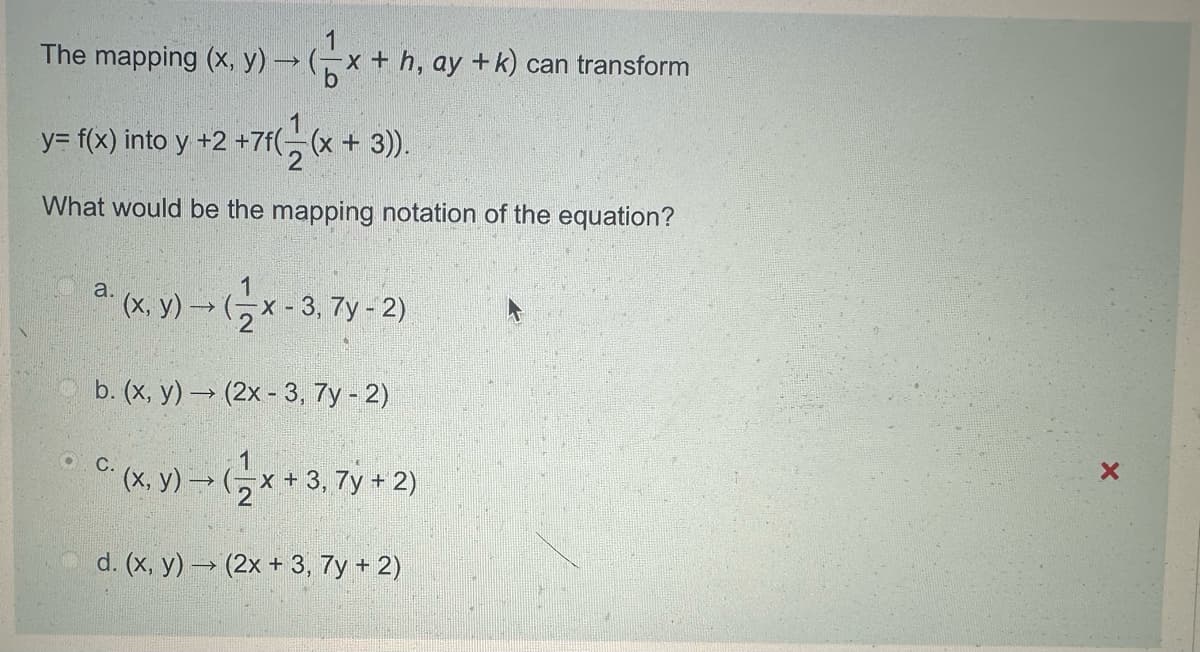 1
The mapping (x, y)(x+h, ay + k) can transform
1
y= f(x) into y +2 +7f((x+3)).
What would be the mapping notation of the equation?
a. (x, y)→ (
1
(x, y)(x -3, 7y - 2)
2
b. (x, y) (2x-3, 7y - 2)
1
C. (x, y)→ (x + 3, 7y + 2)
d. (x, y)(2x + 3, 7y + 2)
X