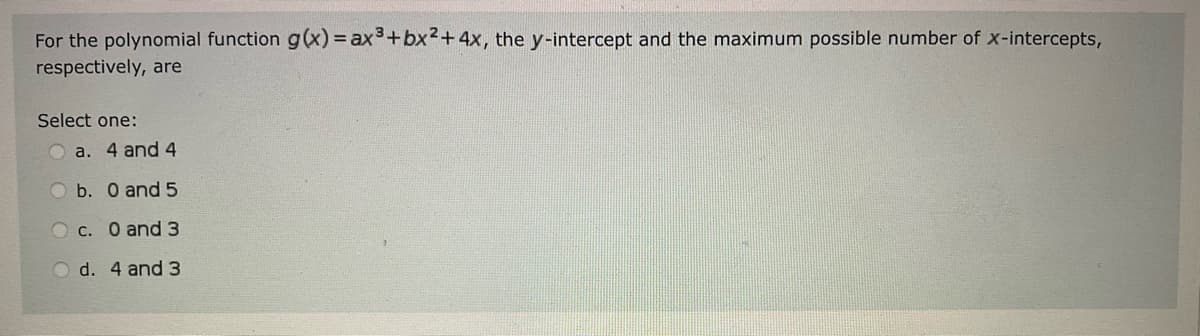 For the polynomial function g(x) = ax³ + bx²+4x, the y-intercept and the maximum possible number of x-intercepts,
respectively, are
Select one:
a. 4 and 4
O b. 0 and 5
Oc. 0 and 3
O d. 4 and 3