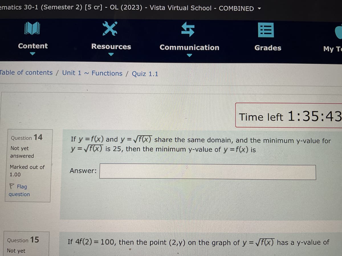 ematics 30-1 (Semester 2) [5 cr] - OL (2023) - Vista Virtual School - COMBINED
*
Resources
Content
Table of contents / Unit 1 ~ Functions / Quiz 1.1
Question 14
Not yet
answered
Marked out of
1.00
Flag
question
Question 15
Not yet
$
Answer:
Communication
Grades
My Te
Time left 1:35:43
If y = f(x) and y = √f(x) share the same domain, and the minimum y-value for
y = √f(x) is 25, then the minimum y-value of y = f(x) is
If 4f(2)= 100, then the point (2,y) on the graph of y = √f(x) has a y-value of