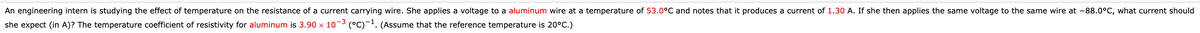 An engineering intern is studying the effect of temperature on the resistance of a current carrying wire. She applies a voltage to a aluminum wire at a temperature of 53.0°C and notes that it produces a current of 1.30 A. If she then applies the same voltage to the same wire at -88.0°C, what current should
she expect (in A)? The temperature coefficient of resistivity for aluminum is 3.90 x 10-3 (°C)-'. (Assume that the reference temperature is 20°C.)
