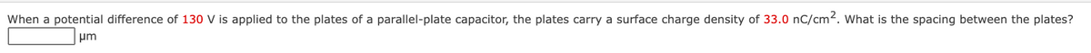 When a potential difference of 130 V is applied to the plates of a parallel-plate capacitor, the plates carry a surface charge density of 33.0 nC/cm2. What is the spacing between the plates?
pm
