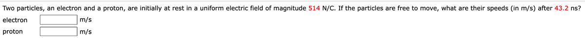 Two particles, an electron and a proton, are initially at rest in a uniform electric field of magnitude 514 N/C. If the particles are free to move, what are their speeds (in m/s) after 43.2 ns?
electron
m/s
proton
m/s
