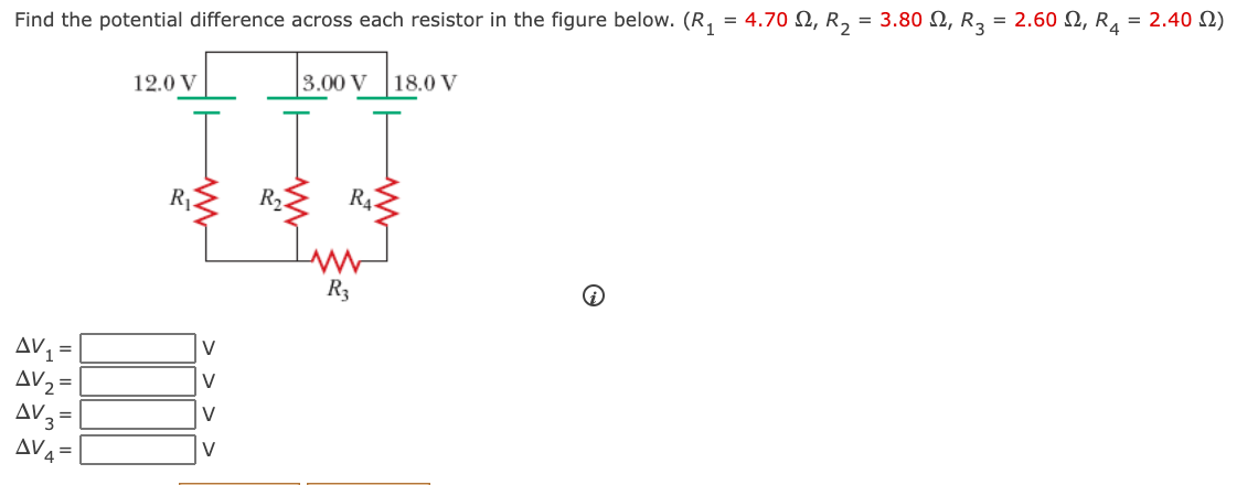 Find the potential difference across each resistor in the figure below. (R, = 4.70 N, R, = 3.80 N, R, = 2.60 N, R, = 2.40 N)
12.0 V
3.00 V
|18.0 V
R2
R42
R3
AV =
AV2 =
AV3
V
V
AV4
V
> > >
