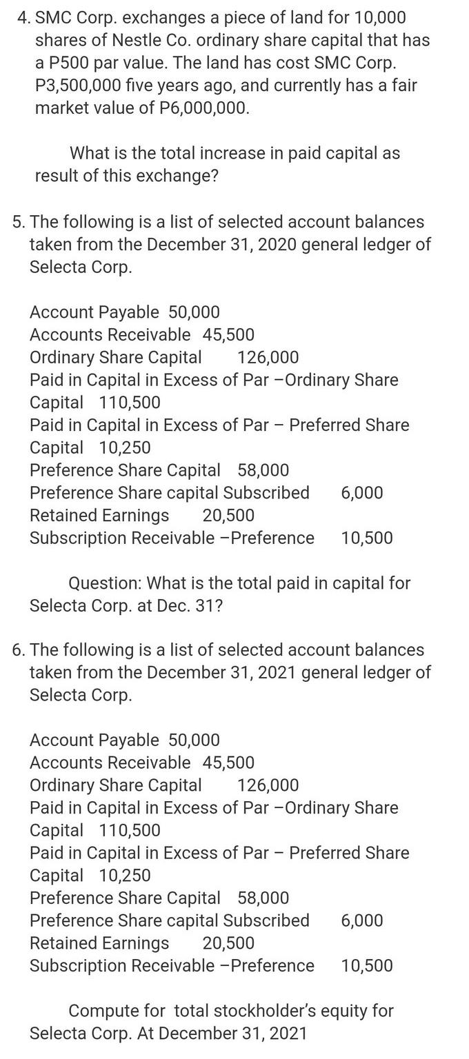 4. SMC Corp. exchanges a piece of land for 10,000
shares of Nestle Co. ordinary share capital that has
a P500 par value. The land has cost SMC Corp.
P3,500,000 five years ago, and currently has a fair
market value of P6,000,000.
What is the total increase in paid capital as
result of this exchange?
5. The following is a list of selected account balances
taken from the December 31, 2020 general ledger of
Selecta Corp.
Account Payable 50,000
Accounts Receivable 45,500
Ordinary Share Capital
Paid in Capital in Excess of Par -Ordinary Share
Capital 110,500
Paid in Capital in Excess of Par - Preferred Share
Capital 10,250
Preference Share Capital 58,000
Preference Share capital Subscribed
Retained Earnings
126,000
6,000
20,500
Subscription Receivable -Preference
10,500
Question: What is the total paid in capital for
Selecta Corp. at Dec. 31?
6. The following is a list of selected account balances
taken from the December 31, 2021 general ledger of
Selecta Corp.
Account Payable 50,000
Accounts Receivable 45,500
Ordinary Share Capital
Paid in Capital in Excess of Par -Ordinary Share
Capital 110,500
Paid in Capital in Excess of Par - Preferred Share
Capital 10,250
Preference Share Capital 58,000
Preference Share capital Subscribed
Retained Earnings
126,000
6,000
20,500
Subscription Receivable -Preference
10,500
Compute for total stockholder's equity for
Selecta Corp. At December 31, 2021
