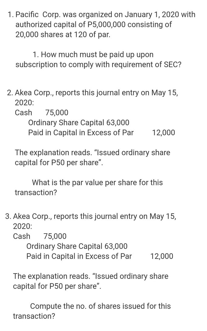 1. Pacific Corp. was organized on January 1, 2020 with
authorized capital of P5,000,000 consisting of
20,000 shares at 120 of
par.
1. How much must be paid up upon
subscription to comply with requirement of SEC?
2. Akea Corp., reports this journal entry on May 15,
2020:
Cash
75,000
Ordinary Share Capital 63,000
Paid in Capital in Excess of Par
12,000
The explanation reads. "Issued ordinary share
capital for P50 per share".
What is the par value per share for this
transaction?
3. Akea Corp., reports this journal entry on May 15,
2020:
Cash
75,000
Ordinary Share Capital 63,000
Paid in Capital in Excess of Par
12,000
The explanation reads. "Issued ordinary share
capital for P50 per share".
Compute the no. of shares issued for this
transaction?
