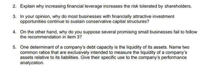 2. Explain why increasing financial leverage increases the risk tolerated by shareholders.
3. In your opinion, why do most businesses with financially attractive investment
opportunities continue to sustain conservative capital structures?
4. On the other hand, why do you suppose several promising small businesses fail to follow
the recommendation in item 3?
5. One determinant of a company's debt capacity is the liquidity of its assets. Name two
common ratios that are exclusively intended to measure the liquidity of a company's
assets relative to its liabilities. Give their specific use to the company's performance
analyzation.
