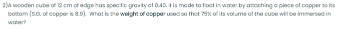 2)A wooden cube of 12 cm of edge has specific gravity of 0.40. It is made to float in water by attaching a piece of copper to its
bottom (S.G. of copper is 8.9). What is the weight of copper used so that 75% of its volume of the cube will be immersed in
water?
