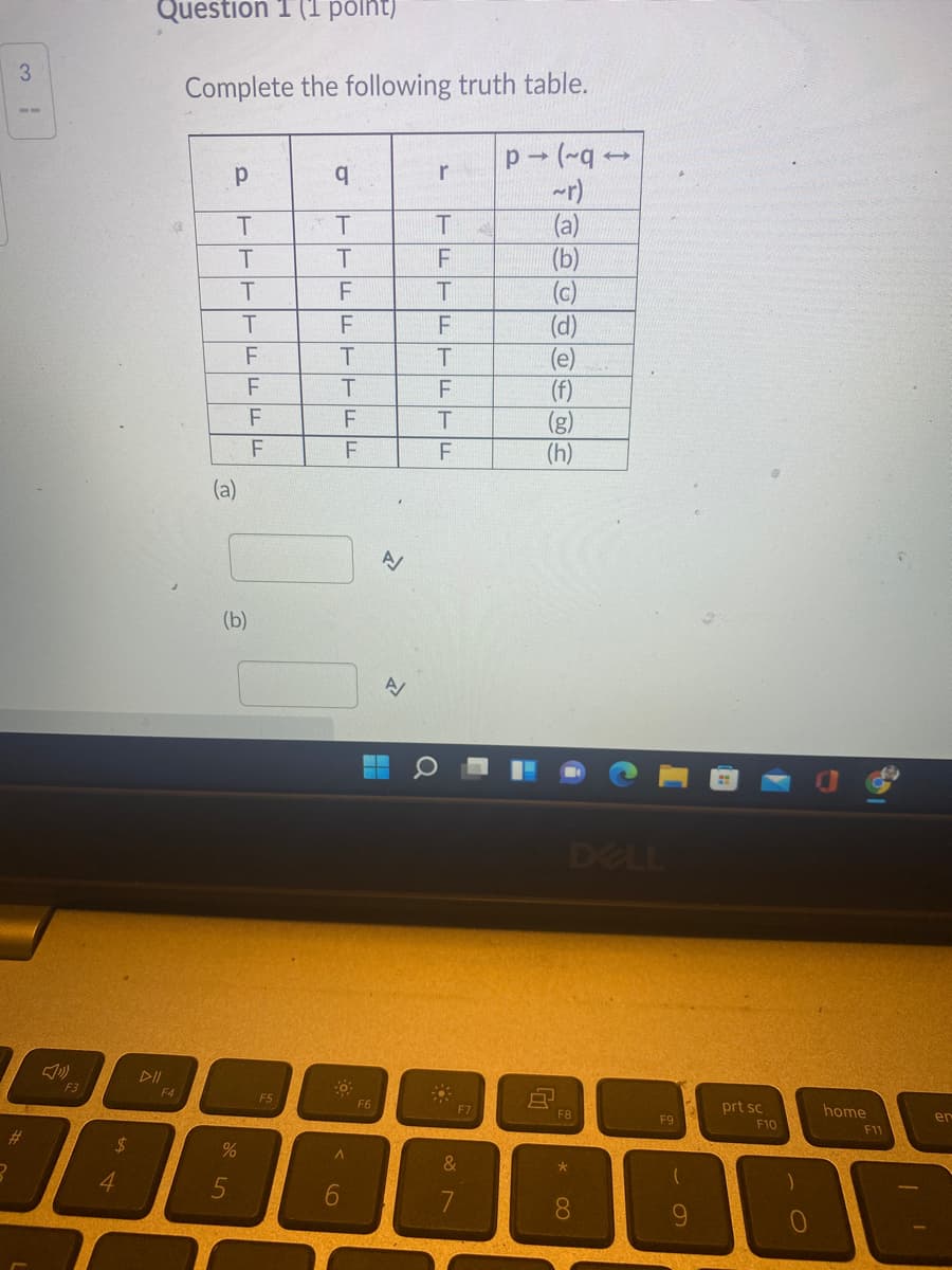 Question 1 (1 pólht)
3.
Complete the following truth table.
p (-q -
~r)
(a)
(b)
(c)
(d)
(e)
(f)
(g)
(h)
b.
r
F
T
F
F
F
(b)
DELL
DII
F3
F4
F5
F6
prt sc
home
F7
F8
F9
en
F10
F11
%23
24
&
4.
6.
8.
9.
