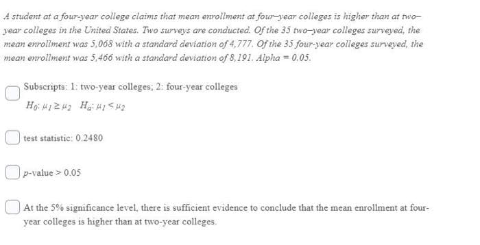 A student at a four-year college claims that mean enrollment at four-year colleges is higher than at two-
year colleges in the United States. Two surveys are conducted. Of the 35 two-year colleges surveyed, the
mean enrollment was 5,068 with a standard deviation of 4,777. Of the 35 four-vear colleges surveyed, the
mean enrollment was 5,466 with a standard deviation of 8,191. Alpha = 0.05.
Subscripts: 1: two-year colleges; 2: four-year colleges
test statistic: 0.2480
Op-value > 0.05
At the 5% significance level, there is sufficient evidence to conclude that the mean enrollment at four-
year colleges is higher than at two-year colleges.
