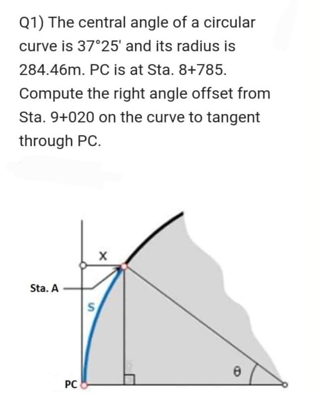 Q1) The central angle of a circular
curve is 37°25' and its radius is
284.46m. PC is at Sta. 8+785.
Compute the right angle offset from
Sta. 9+020 on the curve to tangent
through PC.
Sta. A
PC
S
X
8