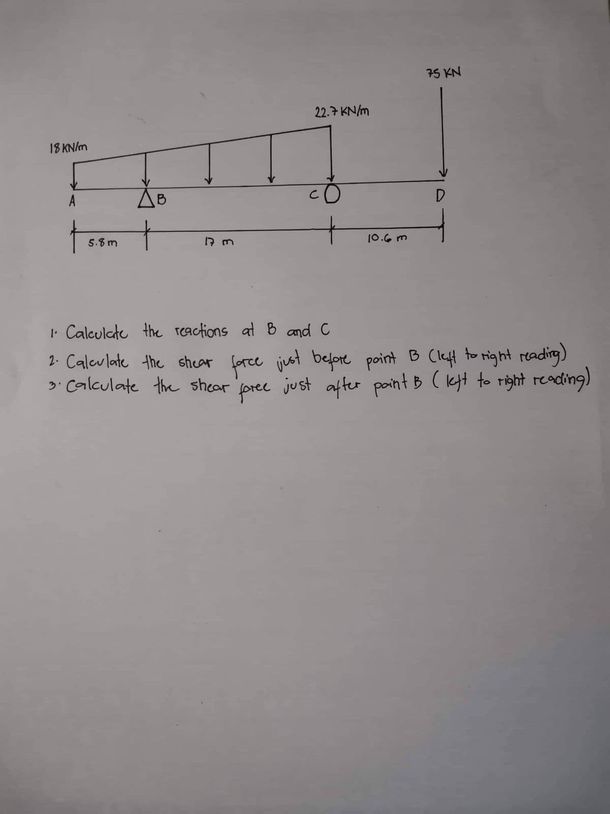 18 kN/m
A
5.8m
B
17 m
22.7 kN/m
10.6m
75 KN
D
1. Calculate the reactions at B and C
2. Calculate the shear force just before point B (left to right reading)
3. Calculate the shear foree just after paint B (left to right reading)