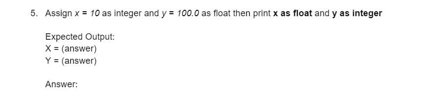 5. Assign x = 10 as integer and y = 100.0 as float then print x as float and y as integer
Expected Output:
X = (answer)
Y = (answer)
Answer: