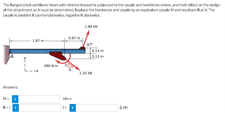 The
flanged steel cantilever beam with riveted bracket is subjected to the couple and two forces shown, and their effect on the design
of the attachment at A must be determined. Replace the two forces and couple by an equivalent couple M and resultant Rat A. The
couple is positive if counterclockwise, negative if clockwise.
A
Answers:
M=
i
R = i
y
1.87 m-
L--x
490 N·m
0.67 m
i+
6
kN.m
i
1.89 KN
67°
1.35 KN
0.13 m
0.13 m
j) KN