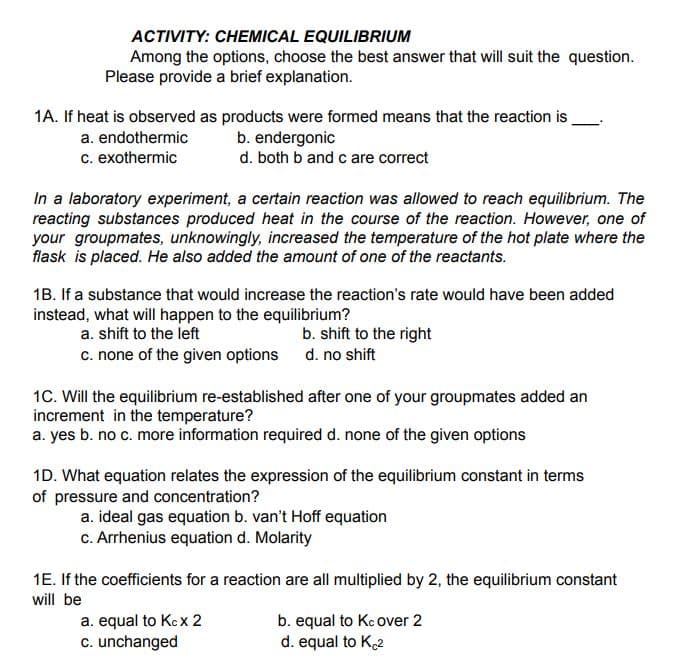 ACTIVITY: CHEMICAL EQUILIBRIUM
Among the options, choose the best answer that will suit the question.
Please provide a brief explanation.
1A. If heat is observed as products were formed means that the reaction is
a. endothermic
c. exothermic
b. endergonic
d. both b and c are correct
In a laboratory experiment, a certain reaction was allowed to reach equilibrium. The
reacting substances produced heat in the course of the reaction. However, one of
your groupmates, unknowingly, increased the temperature of the hot plate where the
flask is placed. He also added the amount of one of the reactants.
1B. If a substance that would increase the reaction's rate would have been added
instead, what will happen to the equilibrium?
a. shift to the left
c. none of the given options
b. shift to the right
d. no shift
1C. Will the equilibrium re-established after one of your groupmates added an
increment in the temperature?
a. yes b. no c. more information required d. none of the given options
1D. What equation relates the expression of the equilibrium constant in terms
of pressure and concentration?
a. ideal gas equation b. van't Hoff equation
c. Arrhenius equation d. Molarity
1E. If the coefficients for a reaction are all multiplied by 2, the equilibrium constant
will be
a. equal to Kcx 2
c. unchanged
b. equal to Kc over 2
d. equal to K2
