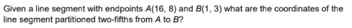 Given a line segment with endpoints A(16, 8) and B(1, 3) what are the coordinates of the
line segment partitioned two-fifths from A to B?
