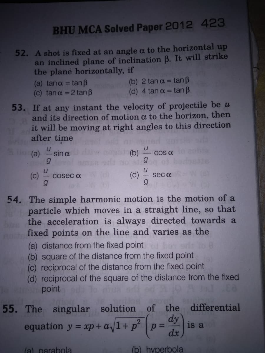 BHU MCA Solved Paper 2012 423
52. A shot is fixed at an angle a to the horizontal up
an inclined plane of inclination B. It will strike
the plane horizontally, if
(a) tana = tan B
(c) tana =2 tan B
(b) 2 tan a = tan B
(d) 4 tan a = tan B
%3D
53. If at any instant the velocity of projectile be u
and its direction of motion a to the horizon, then
it will be moving at right angles to this direction
after time
(a)
sin a
(b)
CO a
(c)
Cosec a
(d)
sec a
54. The simple harmonic motion is the motion of a
particle which moves in a straight line, so that
the acceleration is always directed towards a
fixed points on the line and varies as the
(a) distance from the fixed point
square of the distance from the fixed point
(c) reciprocal of the distance from the fixed point
(d) reciprocal of the square of the distance from the fixed
point
55. The singular solution of
the differential
dy
is a
equation y = xp+a1+ p°
%3D
dx
(a) narabola
(b) hyperbola
