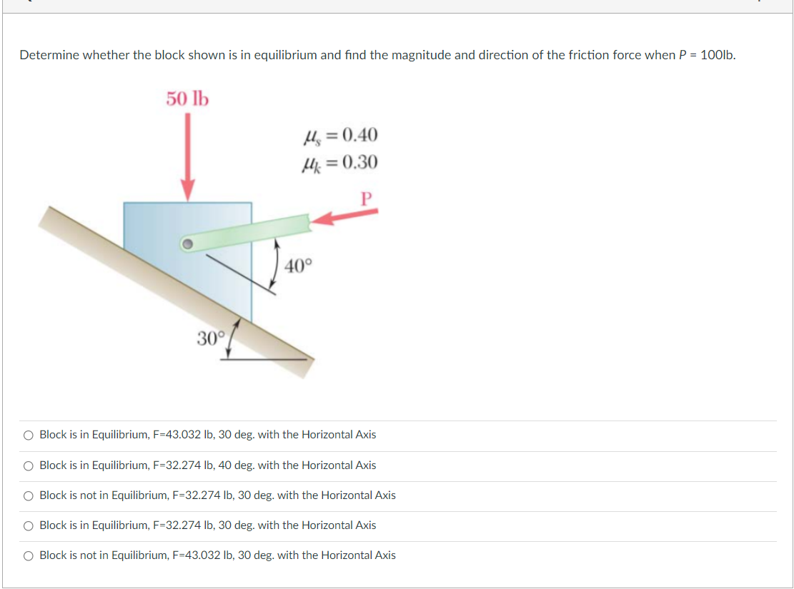 Determine whether the block shown is in equilibrium and find the magnitude and direction of the friction force when P = 100lb.
50 lb
Hj = 0.40
Hk = 0.30
%3D
40°
30°
O Block is in Equilibrium, F=43.032 lb, 30 deg. with the Horizontal Axis
O Block is in Equilibrium, F=32.274 lb, 40 deg. with the Horizontal Axis
O Block is not in Equilibrium, F=32.274 lb, 30 deg. with the Horizontal Axis
O Block is in Equilibrium, F=32.274 lb, 30 deg. with the Horizontal Axis
O Block is not in Equilibrium, F=43.032 lb, 30 deg. with the Horizontal Axis
