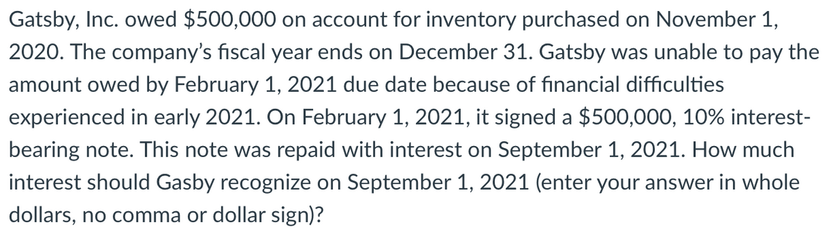 Gatsby, Inc. owed $500,000 on account for inventory purchased on November 1,
2020. The company's fiscal year ends on December 31. Gatsby was unable to pay the
amount owed by February 1, 2021 due date because of financial difficulties
experienced in early 2021. On February 1, 2021, it signed a $500,000, 10% interest-
bearing note. This note was repaid with interest on September 1, 2021. How much
interest should Gasby recognize on September 1, 2021 (enter your answer in whole
dollars, no comma or dollar sign)?
