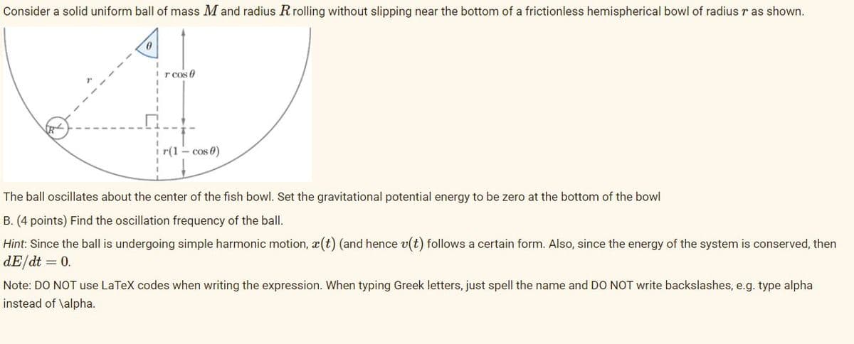 Consider a solid uniform ball of mass M and radius Rrolling without slipping near the bottom of a frictionless hemispherical bowl of radiusr as shown.
r cos 0
r(1 - cos 0)
The ball oscillates about the center of the fish bowl. Set the gravitational potential energy to be zero at the bottom of the bowl
B. (4 points) Find the oscillation frequency of the ball.
Hint: Since the ball is undergoing simple harmonic motion, x(t) (and hence v(t) follows a certain form. Also, since the energy of the system is conserved, then
dE/dt = 0.
Note: DO NOT use LaTeX codes when writing the expression. When typing Greek letters, just spell the name and DO NOT write backslashes, e.g. type alpha
instead of \alpha.
