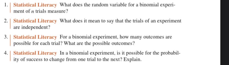 1. Statistical Literacy What does the random variable for a binomial experi-
ment of n trials measure?
2. Statistical Literacy What does it mean to say that the trials of an experiment
are independent?
3. Statistical Literacy For a binomial experiment, how many outcomes are
possible for each trial? What are the possible outcomes?
4. Statistical Literacy In a binomial experiment, is it possible for the probabil-
ity of success to change from one trial to the next? Explain.