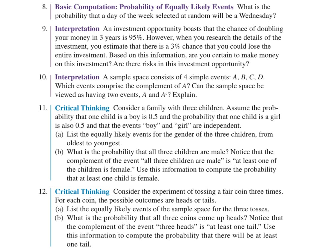 8. Basic Computation: Probability of Equally Likely Events What is the
probability that a day of the week selected at random will be a Wednesday?
9. | Interpretation An investment opportunity boasts that the chance of doubling
your money in 3 years is 95%. However, when you research the details of the
investment, you estimate that there is a 3% chance that you could lose the
entire investment. Based on this information, are you certain to make money
on this investment? Are there risks in this investment opportunity?
10. Interpretation A sample space consists of 4 simple events: A, B, C, D.
Which events comprise the complement of A? Can the sample space be
viewed as having two events, A and Ac? Explain.
11. Critical Thinking Consider a family with three children. Assume the prob-
ability that one child is a boy is 0.5 and the probability that one child is a girl
is also 0.5 and that the events "boy" and "girl" are independent.
(a) List the equally likely events for the gender of the three children, from
oldest to youngest.
(b) What is the probability that all three children are male? Notice that the
complement of the event "all three children are male" is "at least one of
the children is female." Use this information to compute the probability
that at least one child is female.
12. | Critical Thinking Consider the experiment of tossing a fair coin three times.
For each coin, the possible outcomes are heads or tails.
(a) List the equally likely events of the sample space for the three tosses.
(b) What is the probability that all three coins come up heads? Notice that
the complement of the event "three heads" is "at least one tail." Use
this information to compute the probability that there will be at least
one tail.