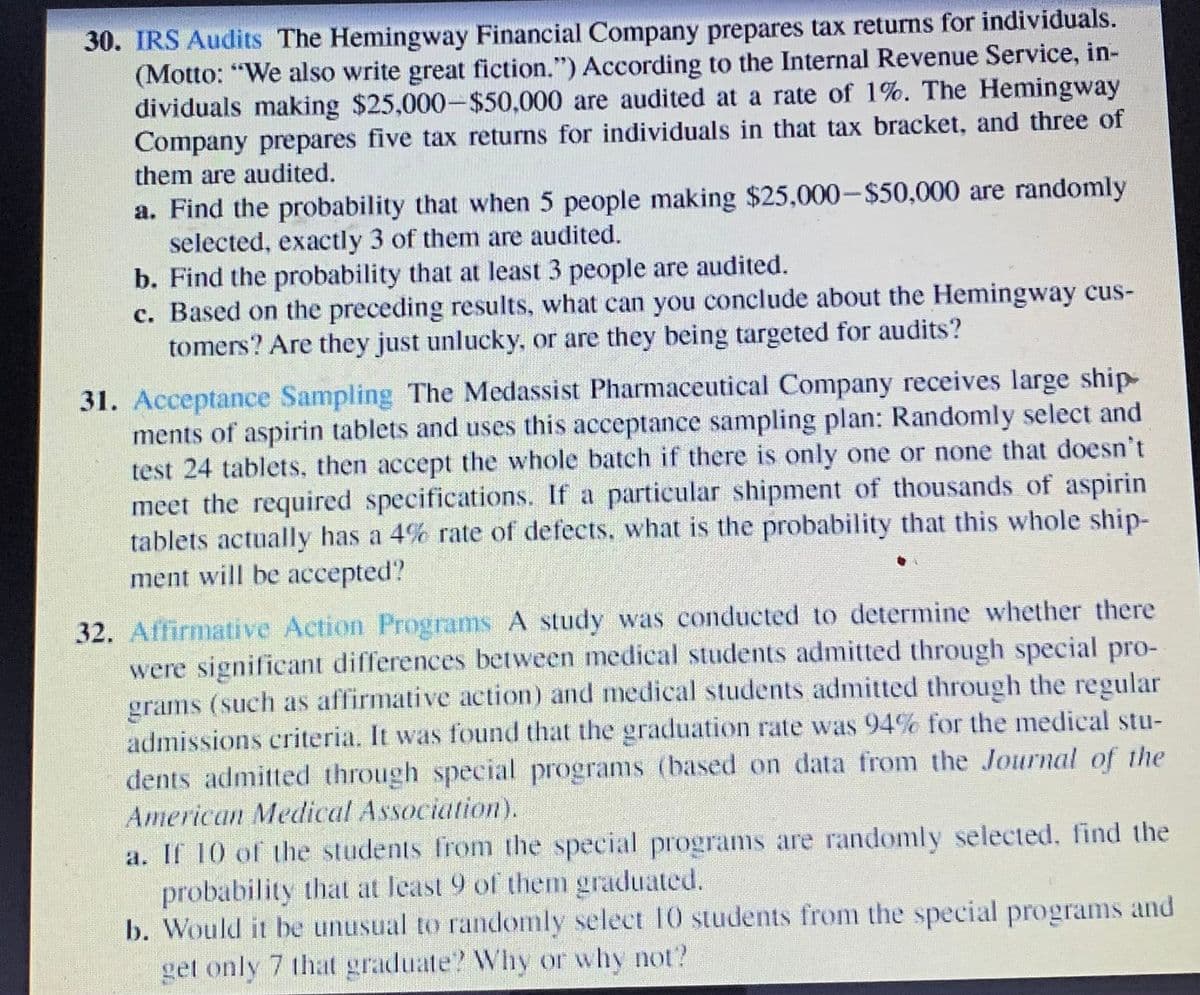 30. IRS Audits The Hemingway Financial Company prepares tax returns for individuals.
(Motto: "We also write great fiction.") According to the Internal Revenue Service, in-
dividuals making $25,000-$50,000 are audited at a rate of 1%. The Hemingway
Company prepares five tax returns for individuals in that tax bracket, and three of
them are audited.
a. Find the probability that when 5 people making $25,000-$50,000 are randomly
selected, exactly 3 of them are audited.
b. Find the probability that at least 3 people are audited.
c. Based on the preceding results, what can you conclude about the Hemingway cus-
tomers? Are they just unlucky, or are they being targeted for audits?
31. Acceptance Sampling The Medassist Pharmaceutical Company receives large ship-
ments of aspirin tablets and uses this acceptance sampling plan: Randomly select and
test 24 tablets, then accept the whole batch if there is only one or none that doesn't
meet the required specifications. If a particular shipment of thousands of aspirin
tablets actually has a 4% rate of defects, what is the probability that this whole ship-
ment will be accepted?
32. Affirmative Action Programs A study was conducted to determine whether there
were significant differences between medical students admitted through special pro-
grams (such as affirmative action) and medical students admitted through the regular
admissions criteria. It was found that the graduation rate was 94% for the medical stu-
dents admitted through special programs (based on data from the Journal of the
American Medical Association).
a. If 10 of the students from the special programs are randomly selected, find the
probability that at least 9 of them graduated.
b. Would it be unusual to randomly select 10 students from the special programs and
get only 7 that graduate? Why or why not?